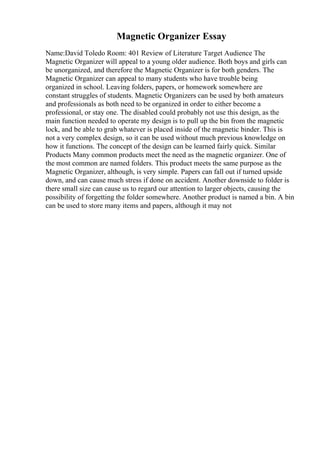 Magnetic Organizer Essay
Name:David Toledo Room: 401 Review of Literature Target Audience The
Magnetic Organizer will appeal to a young older audience. Both boys and girls can
be unorganized, and therefore the Magnetic Organizer is for both genders. The
Magnetic Organizer can appeal to many students who have trouble being
organized in school. Leaving folders, papers, or homework somewhere are
constant struggles of students. Magnetic Organizers can be used by both amateurs
and professionals as both need to be organized in order to either become a
professional, or stay one. The disabled could probably not use this design, as the
main function needed to operate my design is to pull up the bin from the magnetic
lock, and be able to grab whatever is placed inside of the magnetic binder. This is
not a very complex design, so it can be used without much previous knowledge on
how it functions. The concept of the design can be learned fairly quick. Similar
Products Many common products meet the need as the magnetic organizer. One of
the most common are named folders. This product meets the same purpose as the
Magnetic Organizer, although, is very simple. Papers can fall out if turned upside
down, and can cause much stress if done on accident. Another downside to folder is
there small size can cause us to regard our attention to larger objects, causing the
possibility of forgetting the folder somewhere. Another product is named a bin. A bin
can be used to store many items and papers, although it may not
 