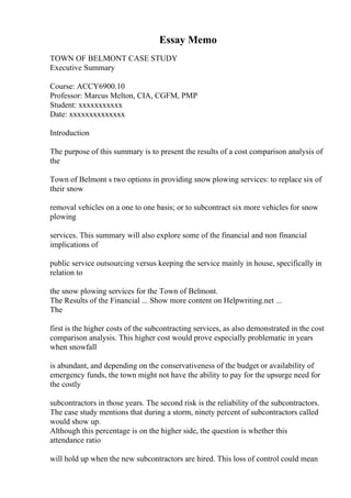 Essay Memo
TOWN OF BELMONT CASE STUDY
Executive Summary
Course: ACCY6900.10
Professor: Marcus Melton, CIA, CGFM, PMP
Student: xxxxxxxxxxx
Date: xxxxxxxxxxxxxx
Introduction
The purpose of this summary is to present the results of a cost comparison analysis of
the
Town of Belmont s two options in providing snow plowing services: to replace six of
their snow
removal vehicles on a one to one basis; or to subcontract six more vehicles for snow
plowing
services. This summary will also explore some of the financial and non financial
implications of
public service outsourcing versus keeping the service mainly in house, specifically in
relation to
the snow plowing services for the Town of Belmont.
The Results of the Financial ... Show more content on Helpwriting.net ...
The
first is the higher costs of the subcontracting services, as also demonstrated in the cost
comparison analysis. This higher cost would prove especially problematic in years
when snowfall
is abundant, and depending on the conservativeness of the budget or availability of
emergency funds, the town might not have the ability to pay for the upsurge need for
the costly
subcontractors in those years. The second risk is the reliability of the subcontractors.
The case study mentions that during a storm, ninety percent of subcontractors called
would show up.
Although this percentage is on the higher side, the question is whether this
attendance ratio
will hold up when the new subcontractors are hired. This loss of control could mean
 
