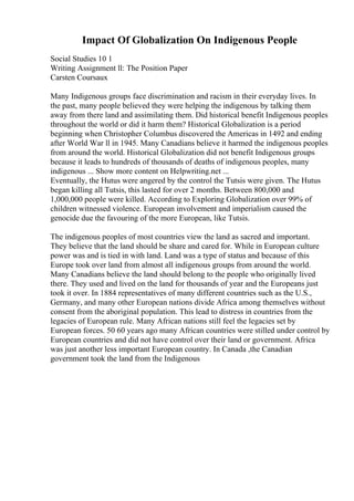 Impact Of Globalization On Indigenous People
Social Studies 10 1
Writing Assignment ll: The Position Paper
Carsten Coursaux
Many Indigenous groups face discrimination and racism in their everyday lives. In
the past, many people believed they were helping the indigenous by talking them
away from there land and assimilating them. Did historical benefit Indigenous peoples
throughout the world or did it harm them? Historical Globalization is a period
beginning when Christopher Columbus discovered the Americas in 1492 and ending
after World War ll in 1945. Many Canadians believe it harmed the indigenous peoples
from around the world. Historical Globalization did not benefit Indigenous groups
because it leads to hundreds of thousands of deaths of indigenous peoples, many
indigenous ... Show more content on Helpwriting.net ...
Eventually, the Hutus were angered by the control the Tutsis were given. The Hutus
began killing all Tutsis, this lasted for over 2 months. Between 800,000 and
1,000,000 people were killed. According to Exploring Globalization over 99% of
children witnessed violence. European involvement and imperialism caused the
genocide due the favouring of the more European, like Tutsis.
The indigenous peoples of most countries view the land as sacred and important.
They believe that the land should be share and cared for. While in European culture
power was and is tied in with land. Land was a type of status and because of this
Europe took over land from almost all indigenous groups from around the world.
Many Canadians believe the land should belong to the people who originally lived
there. They used and lived on the land for thousands of year and the Europeans just
took it over. In 1884 representatives of many different countries such as the U.S.,
Germany, and many other European nations divide Africa among themselves without
consent from the aboriginal population. This lead to distress in countries from the
legacies of European rule. Many African nations still feel the legacies set by
European forces. 50 60 years ago many African countries were stilled under control by
European countries and did not have control over their land or government. Africa
was just another less important European country. In Canada ,the Canadian
government took the land from the Indigenous
 