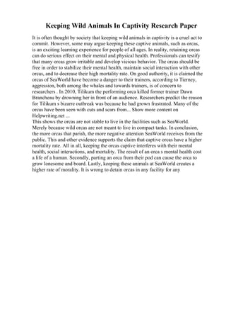 Keeping Wild Animals In Captivity Research Paper
It is often thought by society that keeping wild animals in captivity is a cruel act to
commit. However, some may argue keeping these captive animals, such as orcas,
is an exciting learning experience for people of all ages. In reality, retaining orcas
can do serious effect on their mental and physical health. Professionals can testify
that many orcas grow irritable and develop vicious behavior. The orcas should be
free in order to stabilize their mental health, maintain social interaction with other
orcas, and to decrease their high mortality rate. On good authority, it is claimed the
orcas of SeaWorld have become a danger to their trainers, according to Tierney,
aggression, both among the whales and towards trainers, is of concern to
researchers . In 2010, Tilikum the performing orca killed former trainer Dawn
Brancheau by drowning her in front of an audience. Researchers predict the reason
for Tilikum s bizarre outbreak was because he had grown frustrated. Many of the
orcas have been seen with cuts and scars from... Show more content on
Helpwriting.net ...
This shows the orcas are not stable to live in the facilities such as SeaWorld.
Merely because wild orcas are not meant to live in compact tanks. In conclusion,
the more orcas that parish, the more negative attention SeaWorld receives from the
public. This and other evidence supports the claim that captive orcas have a higher
mortality rate. All in all, keeping the orcas captive interferes with their mental
health, social interactions, and mortality. The result of an orca s mental health cost
a life of a human. Secondly, parting an orca from their pod can cause the orca to
grow lonesome and board. Lastly, keeping these animals at SeaWorld creates a
higher rate of morality. It is wrong to detain orcas in any facility for any
 