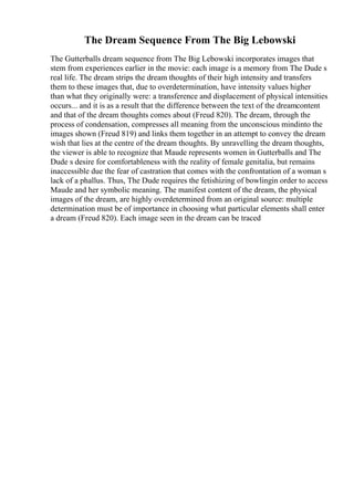 The Dream Sequence From The Big Lebowski
The Gutterballs dream sequence from The Big Lebowski incorporates images that
stem from experiences earlier in the movie: each image is a memory from The Dude s
real life. The dream strips the dream thoughts of their high intensity and transfers
them to these images that, due to overdetermination, have intensity values higher
than what they originally were: a transference and displacement of physical intensities
occurs... and it is as a result that the difference between the text of the dreamcontent
and that of the dream thoughts comes about (Freud 820). The dream, through the
process of condensation, compresses all meaning from the unconscious mindinto the
images shown (Freud 819) and links them together in an attempt to convey the dream
wish that lies at the centre of the dream thoughts. By unravelling the dream thoughts,
the viewer is able to recognize that Maude represents women in Gutterballs and The
Dude s desire for comfortableness with the reality of female genitalia, but remains
inaccessible due the fear of castration that comes with the confrontation of a woman s
lack of a phallus. Thus, The Dude requires the fetishizing of bowlingin order to access
Maude and her symbolic meaning. The manifest content of the dream, the physical
images of the dream, are highly overdetermined from an original source: multiple
determination must be of importance in choosing what particular elements shall enter
a dream (Freud 820). Each image seen in the dream can be traced
 