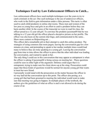 Techniques Used by Law Enforcement Officers to Catch...
Law enforcement officers have used multiple techniques over the years to try to
catch criminals in the act. One such technique is the use of undercover officers,
who work in the field to gain information under a false persona. This tactic is often
used to catch child predators in online chat rooms. These men and women of the
law pose as young boys and girls in an effort to catch a predator before they can
harm another child. In the course of the transcript we were to read for class, the
officer posed as a 12 year old girl. To convince the predator jazzeman04 that he was
talking to a 12 year old girl the officer placed a deceptive picture on her profile. The
officer was also keen on the current chat lingo, and communicated in the same...
Show more content on Helpwriting.net ...
This officer did a remarkable job in their attempt to catch this online predator. The
strategies of using common chat room jargon, leaving the conversation gap for a few
minutes at a time, and pretending to speak to her mother multiple times would lead
many to believe they are truly speaking to a young girl. Leaving the conversation
gap from time to time allows the officer to prove that the other individual was leading
the conversation, and wanted to speak to her .
The only thing I could see in this conversation that may appear as entrapment is when
the officer is asking if jazzeman04 is being serious on meeting her . These questions
could be seen in either light of the argument. Defense could argue that it is
entrapment, trying to make sure his client shows up at the sting. Prosecution could
argue that those kinds of questions would be normal for anyone young girl that wants
to meet her new friend.
I personally would stand with the prosecution on the matter because the officer in
no way had led the conversation up to this point. The officer also posing, as a
young girl that had been groomed to meeting the individual would want to make
sure that meeting was going to happen. In multiple places of the textbook, the
authors give the guidelines of what an office is and is not allowed to do during the
course of an
 