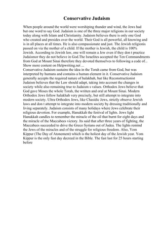 Conservative Judaism
When people around the world were worshiping thunder and wind, the Jews had
but one word to say God. Judaism is one of the three major religions in our society
today along with Islam and Christianity. Judaism believes there is only one God
who created and presides over the world. Their God is all powerful, all knowing and
is in all places at all times. He is also compassionate and just. The Jewish religionis
passed on via the mother of a child. If the mother is Jewish, the child is 100%
Jewish. According to Jewish law, one will remain a Jew even if they don t practice
Judaismor they do not believe in God.The Israelites accepted the Ten Commandments
from God at Mount Sinai therefore they devoted themselves to following a code of...
Show more content on Helpwriting.net ...
Conservative Judaism sustains the idea in the Torah came from God, but was
interpreted by humans and contains a human element in it. Conservative Judaism
generally accepts the required nature of halakhah, but like Reconstructionist
Judaism believes that the Law should adapt, taking into account the changes in
society while also remaining true to Judaism s values. Orthodox Jews believe that
God gave Moses the whole Torah, the written and oral at Mount Sinai. Modern
Orthodox Jews follow halakhah very precisely, but still attempt to integrate into
modern society. Ultra Orthodox Jews, like Chasidic Jews, strictly observe Jewish
laws and don t attempt to integrate into modern society by dressing traditionally and
living separately. Judaism consists of many holidays where Jews celebrate their
religious devotion. For example, Hanukkah the festival of lights. Jews light
Hanukkah candles to remember the miracle of the oil that burnt for eight days and
the miracle of the Maccabees victory. Its said that after three years of fighting, the
Maccabees succeeded to drive the Greco Syrians out of Judea. The lights remind
the Jews of the miracles and of the struggle for religious freedom. Also, Yom
Kippur (The Day of Atonement) which is the holiest day of the Jewish year. Yom
Kippur is the only fast day decreed in the Bible. The fast last for 25 hours starting
before
 