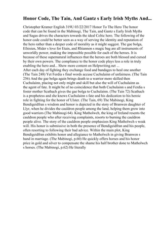 Honor Code, The Tain, And Gantz s Early Irish Myths And...
Christopher Kramer English 319U 03/22/2017 Honor To The Hero The honor
code that can be found in the Mabinogi, The Tain, and Gantz s Early Irish Myths
and Sagas drives the characters towards the ideal Celtic hero. The following of the
honor code could be better seen as a way of serving the identity and reputation of
the hero rather than a deeper code of morality as it might suggest. The gae bolga,
Efnisien, Mider s love for Etain, and Rhiannon s magic bag are all instruments of
unworldly power, making the impossible possible for each of the heroes. It is
because of these supernatural influences that the heroes are both blessed and cursed
by their own powers. The compliance to the honor code plays less a role in truly
enabling the hero and... Show more content on Helpwriting.net ...
After each day of fighting they exchange food and bandages to heal one another
(The Tain 248) Yet Ferdia s final words accuse Cuchulainn of unfairness. (The Tain
256) And the gae bolga again brings death to a warrior more skilled then
Cuchulainn, placing not only might and skill but also the will of Cuchulainn as
the agent of fate. It might be of no coincidence that both Cuchulainn s and Ferdia s
foster mother Scathach gives the gae bolga to Cuchulainn. (The Tain 72) Scathach
is a prophetess and she knows Cuchulainn s fate and his dedication to his heroic
role in fighting for the honor of Ulster. (The Tain, 69) The Mabinogi, King
Bendigeidfran s wisdom and honor is depicted in the story of Branwen daughter of
Llyr, when he divides the cauldron people among the land, helping them grow into
good warriors (The Mabinogi 64). King Matholwch, the king of Ireland resents the
cauldron people who after receiving complaints, resorts to burning the cauldron
people alive. The story of the cauldron people emphasizes King Matholwch s weak
will. His honor is submissive in both the presence of Bendigeidfran and his people,
often resorting to following their bad advice. Within the main plot, King
Bendigeidfran exhibits honor and allegiance to Matholwch in giving Branwen s
hand in marriage. (The Mabinogi, p.60) He quickly offers horses and his honor
price in gold and silver to compensate the shame his half brother done to Matholwch
s horses. (The Mabinogi, p.62) He literally
 