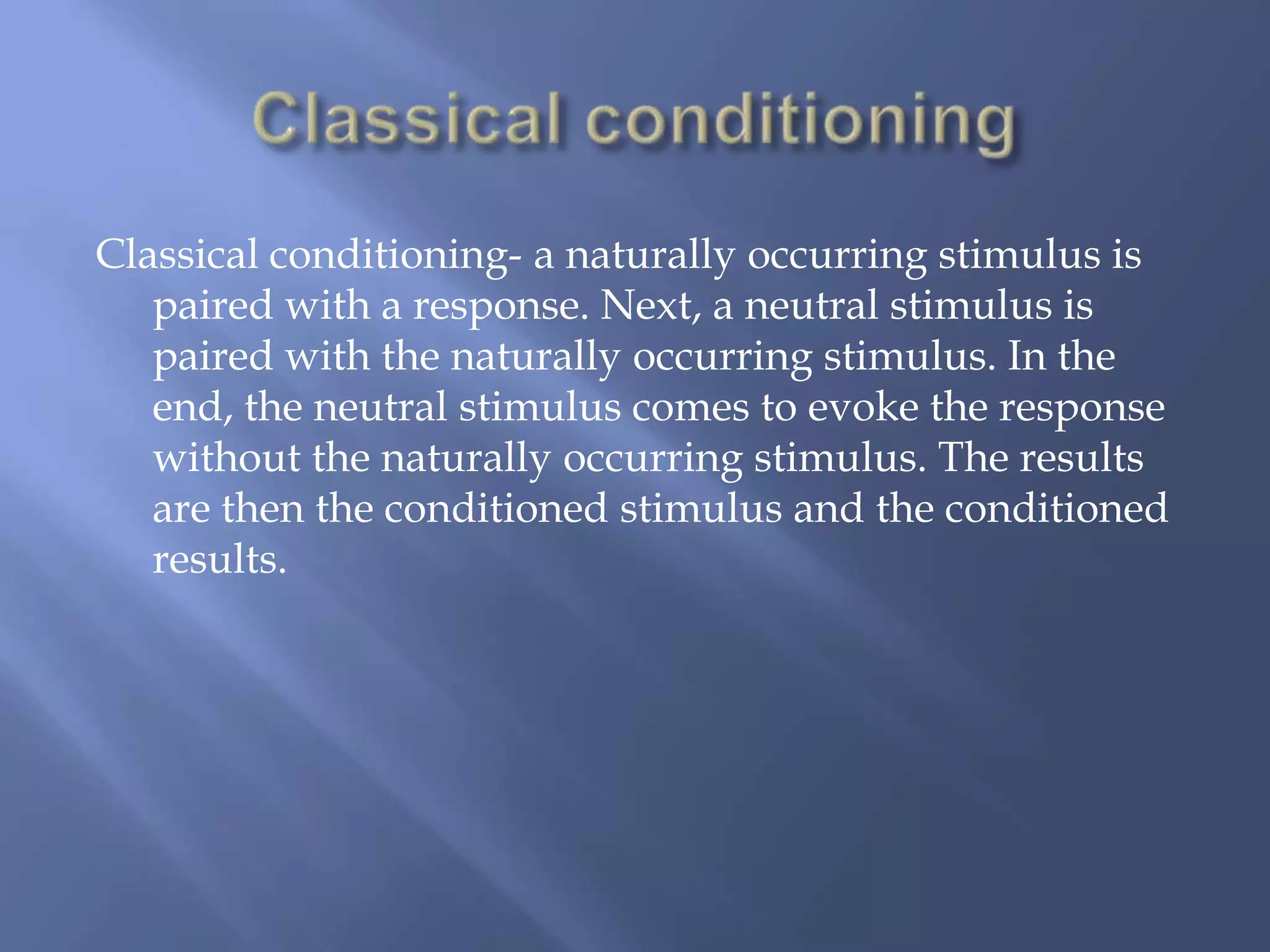 Classical conditioning- a naturally occurring stimulus is
   paired with a response. Next, a neutral stimulus is
   paired with the naturally occurring stimulus. In the
   end, the neutral stimulus comes to evoke the response
   without the naturally occurring stimulus. The results
   are then the conditioned stimulus and the conditioned
   results.
 