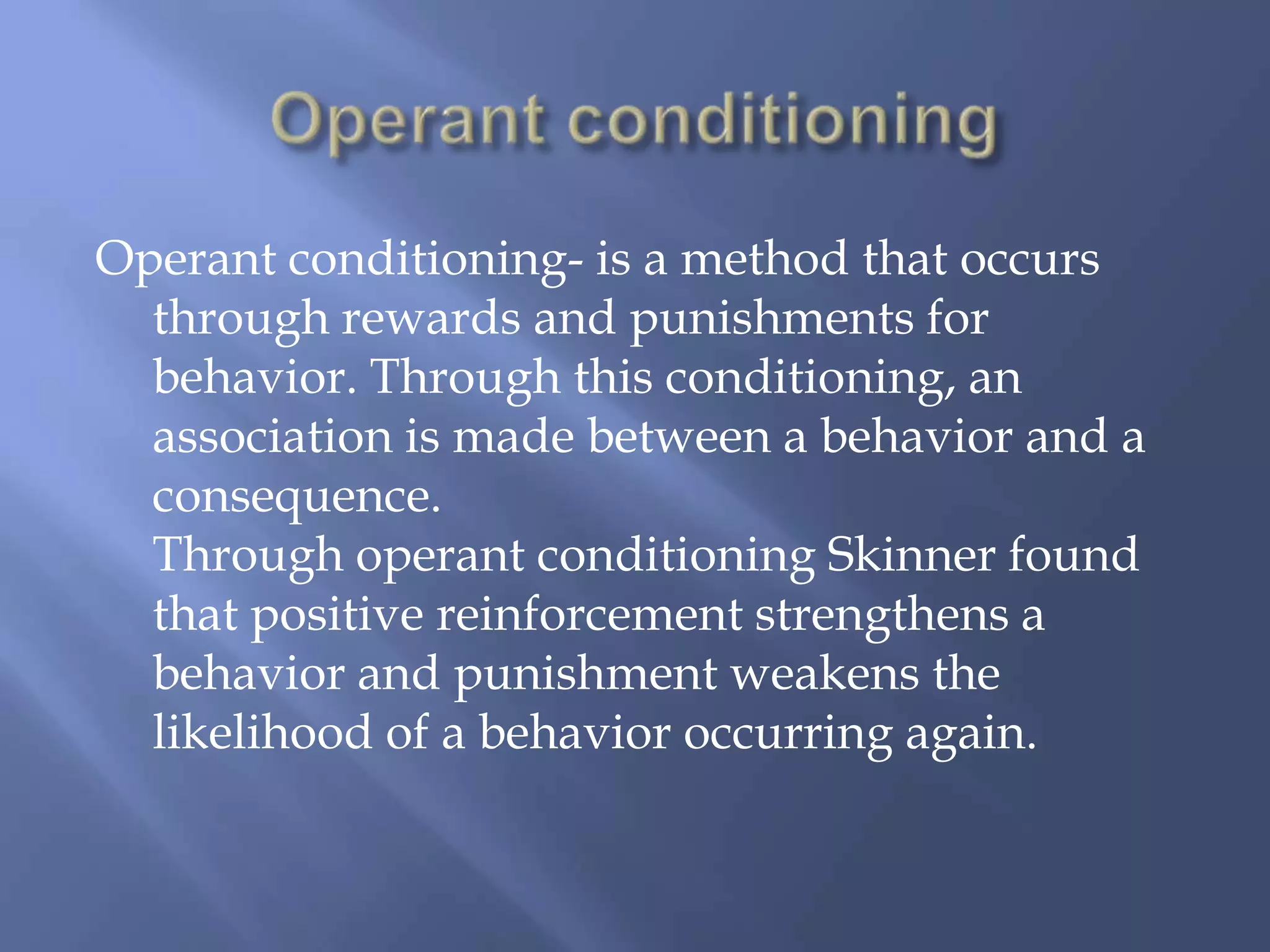 Operant conditioning- is a method that occurs
  through rewards and punishments for
  behavior. Through this conditioning, an
  association is made between a behavior and a
  consequence.
  Through operant conditioning Skinner found
  that positive reinforcement strengthens a
  behavior and punishment weakens the
  likelihood of a behavior occurring again.
 