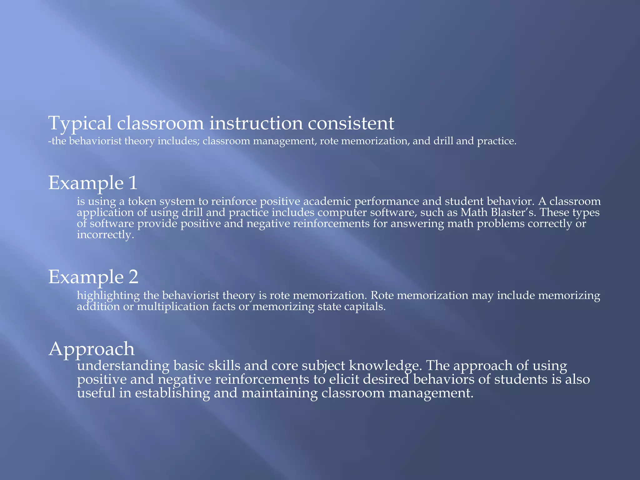 Typical classroom instruction consistent
-the behaviorist theory includes; classroom management, rote memorization, and drill and practice.



Example 1
      is using a token system to reinforce positive academic performance and student behavior. A classroom
      application of using drill and practice includes computer software, such as Math Blaster’s. These types
      of software provide positive and negative reinforcements for answering math problems correctly or
      incorrectly.


Example 2
      highlighting the behaviorist theory is rote memorization. Rote memorization may include memorizing
      addition or multiplication facts or memorizing state capitals.


Approach
      understanding basic skills and core subject knowledge. The approach of using
      positive and negative reinforcements to elicit desired behaviors of students is also
      useful in establishing and maintaining classroom management.
 
