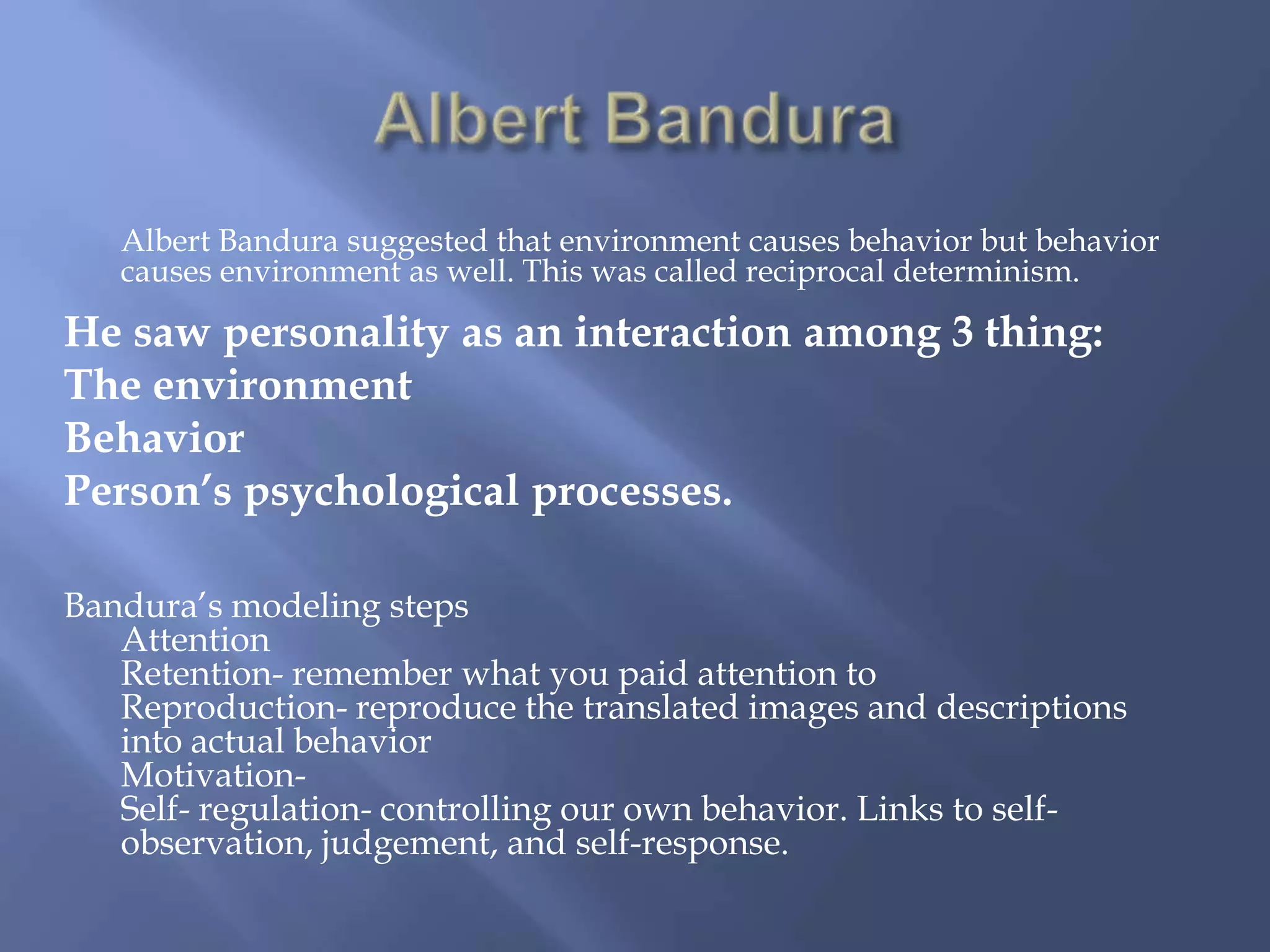 Albert Bandura suggested that environment causes behavior but behavior
   causes environment as well. This was called reciprocal determinism.

He saw personality as an interaction among 3 thing:
The environment
Behavior
Person’s psychological processes.

Bandura’s modeling steps
   Attention
   Retention- remember what you paid attention to
   Reproduction- reproduce the translated images and descriptions
   into actual behavior
   Motivation-
   Self- regulation- controlling our own behavior. Links to self-
   observation, judgement, and self-response.
 