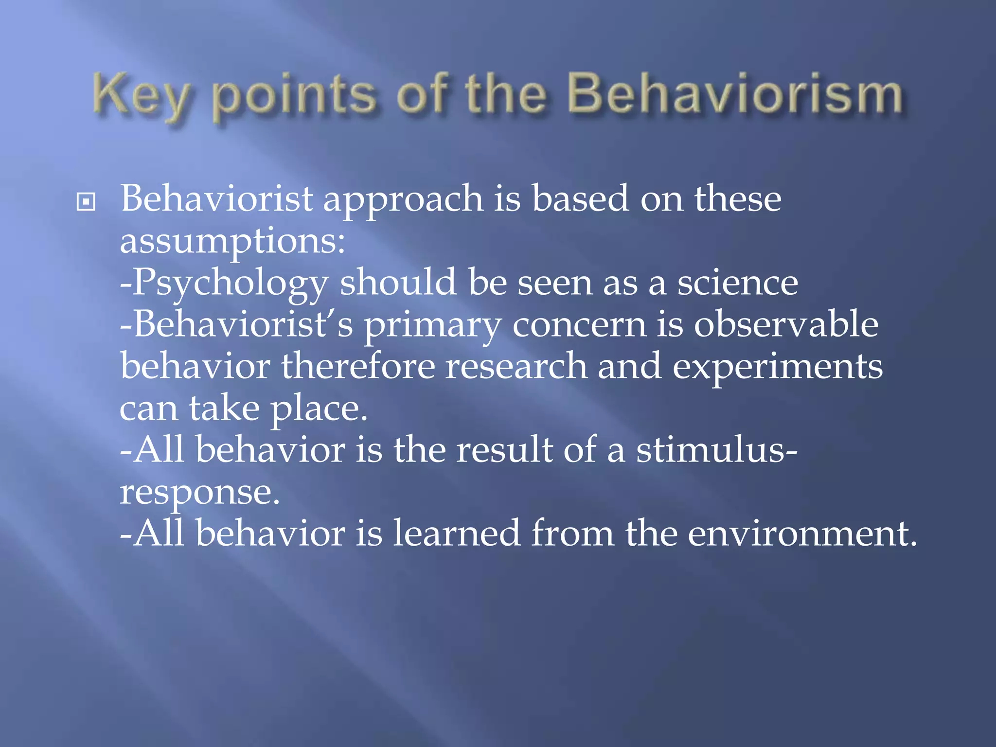   Behaviorist approach is based on these
    assumptions:
    -Psychology should be seen as a science
    -Behaviorist’s primary concern is observable
    behavior therefore research and experiments
    can take place.
    -All behavior is the result of a stimulus-
    response.
    -All behavior is learned from the environment.
 