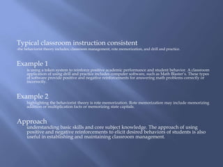 Typical classroom instruction consistent
-the behaviorist theory includes; classroom management, rote memorization, and drill and practice.



Example 1
      is using a token system to reinforce positive academic performance and student behavior. A classroom
      application of using drill and practice includes computer software, such as Math Blaster’s. These types
      of software provide positive and negative reinforcements for answering math problems correctly or
      incorrectly.


Example 2
      highlighting the behaviorist theory is rote memorization. Rote memorization may include memorizing
      addition or multiplication facts or memorizing state capitals.


Approach
      understanding basic skills and core subject knowledge. The approach of using
      positive and negative reinforcements to elicit desired behaviors of students is also
      useful in establishing and maintaining classroom management.
 