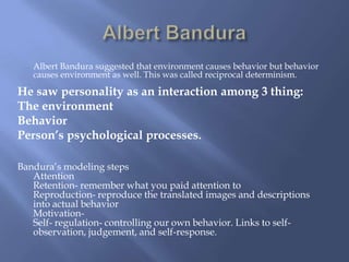 Albert Bandura suggested that environment causes behavior but behavior
   causes environment as well. This was called reciprocal determinism.

He saw personality as an interaction among 3 thing:
The environment
Behavior
Person’s psychological processes.

Bandura’s modeling steps
   Attention
   Retention- remember what you paid attention to
   Reproduction- reproduce the translated images and descriptions
   into actual behavior
   Motivation-
   Self- regulation- controlling our own behavior. Links to self-
   observation, judgement, and self-response.
 