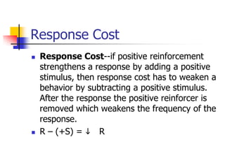 Response Cost
   Response Cost--if positive reinforcement
    strengthens a response by adding a positive
    stimulus, then response cost has to weaken a
    behavior by subtracting a positive stimulus.
    After the response the positive reinforcer is
    removed which weakens the frequency of the
    response.
   R – (+S) = i R
 