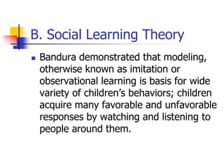 B. Social Learning Theory
   Bandura demonstrated that modeling,
    otherwise known as imitation or
    observational learning is basis for wide
    variety of children‟s behaviors; children
    acquire many favorable and unfavorable
    responses by watching and listening to
    people around them.
 
