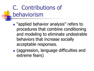 C. Contributions of
behaviorism
   “applied behavior analysis” refers to
    procedures that combine conditioning
    and modeling to eliminate undesirable
    behaviors that increase socially
    acceptable responses.
   (aggression, language difficulties and
    extreme fears)
 