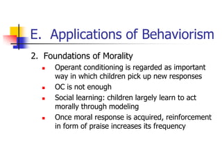 E. Applications of Behaviorism
2. Foundations of Morality
     Operant conditioning is regarded as important
      way in which children pick up new responses
     OC is not enough
     Social learning: children largely learn to act
      morally through modeling
     Once moral response is acquired, reinforcement
      in form of praise increases its frequency
 