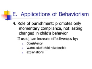 E. Applications of Behaviorism
4. Role of punishment: promotes only
    momentary compliance, not lasting
    changed in child‟s behavior
  If used, can increase effectiveness by:
    1.   Consistency
    2.   Warm adult-child relationship
    3.   explanations
 