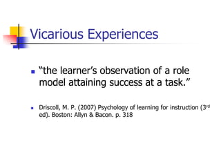 Vicarious Experiences

   “the learner‟s observation of a role
    model attaining success at a task.”

   Driscoll, M. P. (2007) Psychology of learning for instruction (3rd
    ed). Boston: Allyn & Bacon. p. 318
 