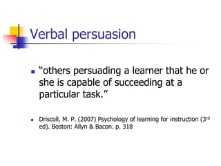 Verbal persuasion

   “others persuading a learner that he or
    she is capable of succeeding at a
    particular task.”

   Driscoll, M. P. (2007) Psychology of learning for instruction (3rd
    ed). Boston: Allyn & Bacon. p. 318
 