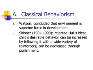 A. Classical Behaviorism
1.   Watson: concluded that environment is
     supreme force in development
2.   Skinner (1904-1990): rejected Hull‟s idea;
     child's desirable behavior can be increased
     by following it with a wide variety of
     reinforcers; can be decreased through
     punishment.
 