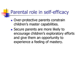 Parental role in self-efficacy
   Over-protective parents constrain
    children‟s master capabilities.
   Secure parents are more likely to
    encourage children‟s exploratory efforts
    and give them an opportunity to
    experience a feeling of mastery.
 