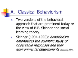 A. Classical Behaviorism
3.   Two versions of the behavioral
     approach that are prominent today re
     the view of B.F. Skinner and social
     learning theory.
4.   Skinner (1904-1990): behaviorism
     emphasizes the scientific study of
     observable responses and their
     environmental determinants (Santrock, 2004).
 