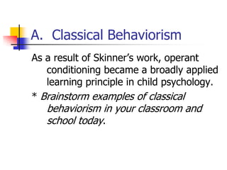 A. Classical Behaviorism
As a result of Skinner‟s work, operant
   conditioning became a broadly applied
   learning principle in child psychology.
* Brainstorm examples of classical
   behaviorism in your classroom and
   school today.
 