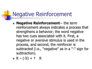 Negative Reinforcement
   Negative Reinforcement-- the term
    reinforcement always indicates a process that
    strengthens a behavior; the word negative
    has two cues associated with it. First, a
    negative or aversive stimulus is used in the
    process, and second, the reinforcer is
    subtracted (i.e., "negative" as in a "-" sign for
    subtraction).
   R – (-S) + h R
 