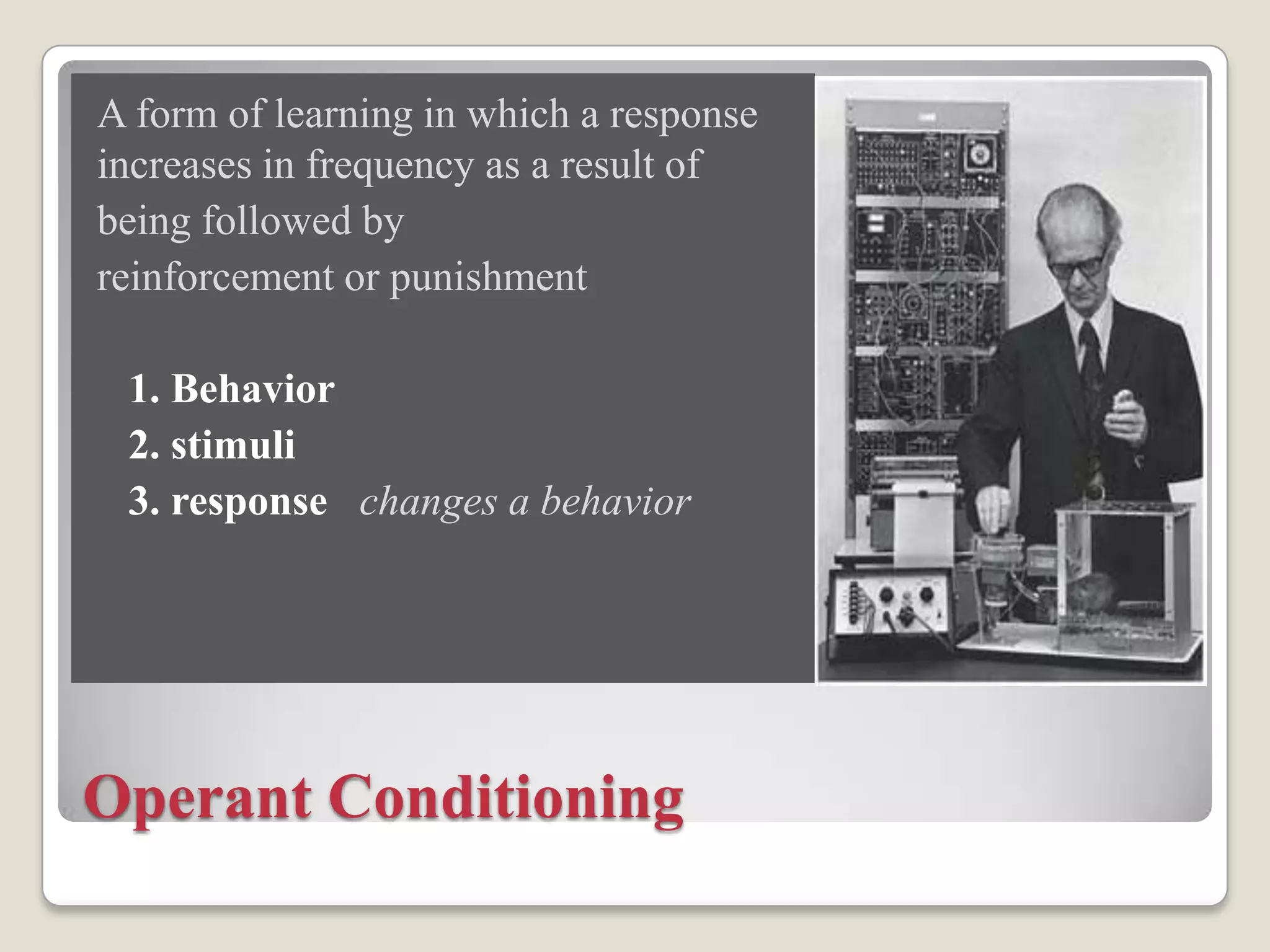 A form of learning in which a response
increases in frequency as a result of
being followed by
reinforcement or punishment
1. Behavior
2. stimuli
3. response changes a behavior

Operant Conditioning

 