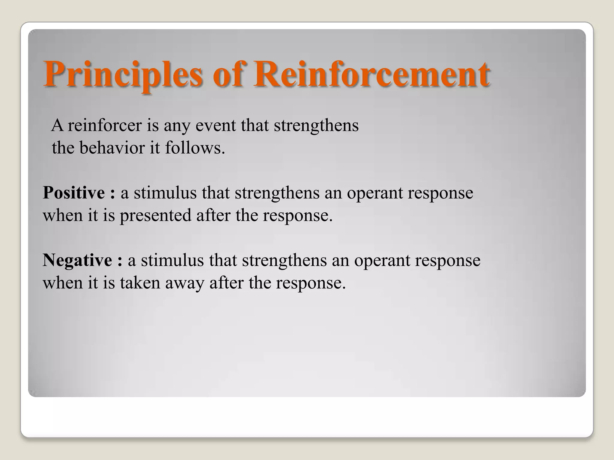 Principles of Reinforcement
A reinforcer is any event that strengthens
the behavior it follows.
Positive : a stimulus that strengthens an operant response
when it is presented after the response.
Negative : a stimulus that strengthens an operant response
when it is taken away after the response.

 