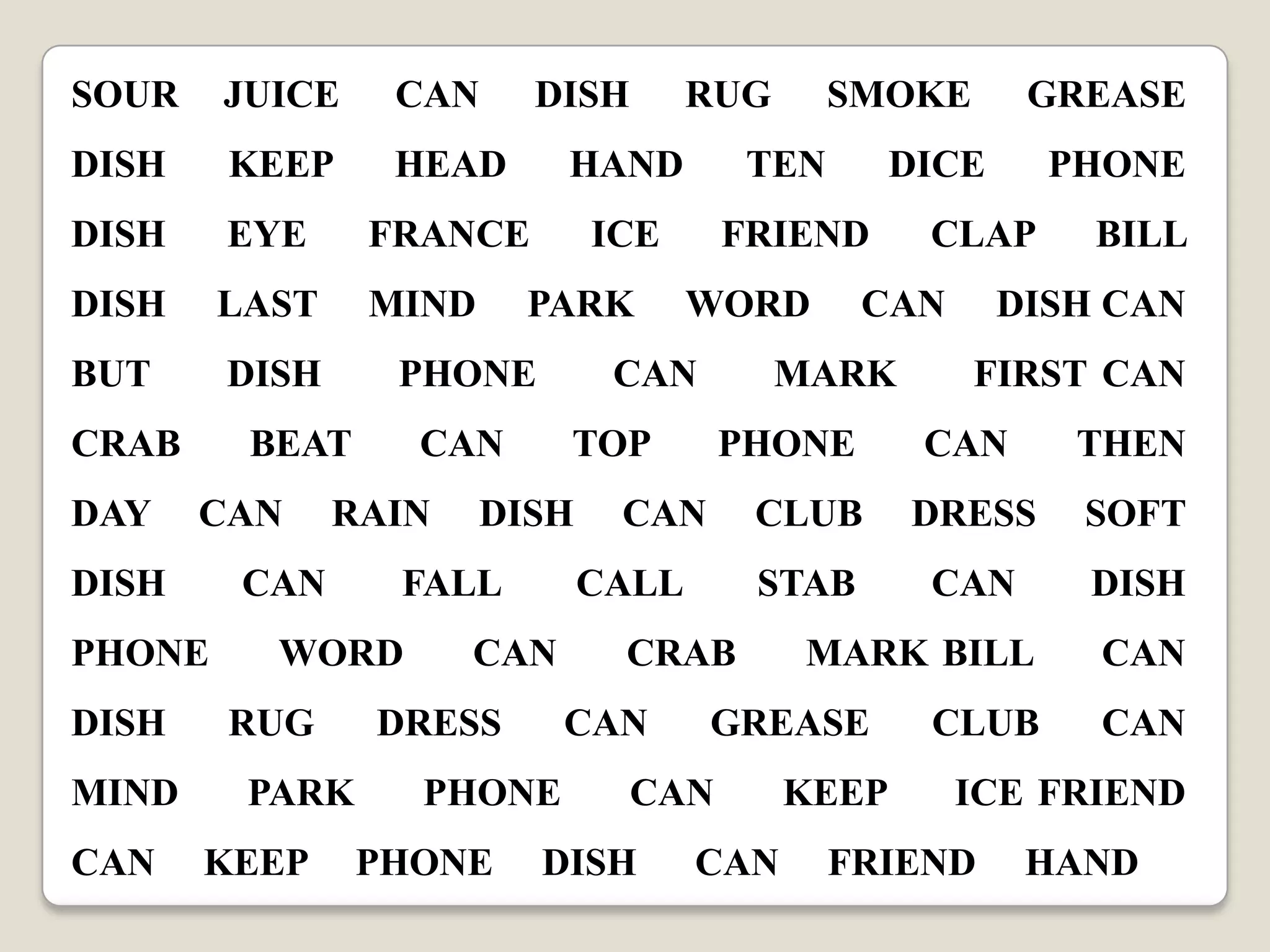 SOUR

JUICE

CAN

DISH

KEEP

HEAD

HAND

TEN

DISH

EYE

FRANCE

ICE

FRIEND

DISH

LAST

MIND

BUT

DISH

CRAB
DAY
DISH

CAN

PHONE
DISH
MIND
CAN

FALL

WORD
RUG
PARK

KEEP

DRESS
PHONE
PHONE

DISH CAN
FIRST CAN

CAN

THEN

DRESS

SOFT

STAB

CAN

DISH

CRAB

MARK BILL

GREASE

CAN

DISH

BILL

CLUB

CAN

CAN

PHONE

CLAP

CAN

PHONE

CALL

CAN

GREASE

DICE

MARK

TOP

DISH

SMOKE

WORD

CAN

CAN

RAIN

RUG

PARK

PHONE

BEAT
CAN

DISH

CAN

KEEP

CLUB

CAN
CAN

ICE FRIEND

FRIEND

HAND

 