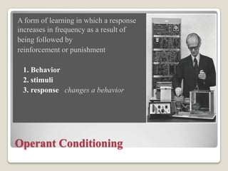 A form of learning in which a response
increases in frequency as a result of
being followed by
reinforcement or punishment
1. Behavior
2. stimuli
3. response changes a behavior

Operant Conditioning

 
