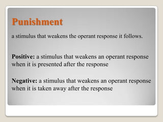 Punishment
a stimulus that weakens the operant response it follows.

Positive: a stimulus that weakens an operant response
when it is presented after the response
Negative: a stimulus that weakens an operant response
when it is taken away after the response

 