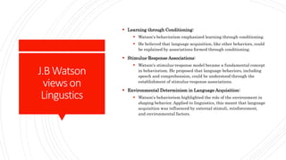 J.BWatson
viewson
Lingustics
 Learning through Conditioning:
 Watson's behaviorism emphasized learning through conditioning.
 He believed that language acquisition, like other behaviors, could
be explained by associations formed through conditioning.
 Stimulus-Response Associations:
 Watson's stimulus-response model became a fundamental concept
in behaviorism. He proposed that language behaviors, including
speech and comprehension, could be understood through the
establishment of stimulus-response associations.
 Environmental Determinism in Language Acquisition:
 Watson's behaviorism highlighted the role of the environment in
shaping behavior. Applied to linguistics, this meant that language
acquisition was influenced by external stimuli, reinforcement,
and environmental factors.
 