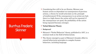 BurrhusFrederic
Skinner
 Considering free will to be an illusion, Skinner saw
human action as dependent on consequences of previous
actions, a theory he would articulate as the principle
of reinforcement: If the consequences to an action are bad,
there is a high chance the action will not be repeated; if
the consequences are good, the probability of the action
being repeated becomes stronger.
 Verbal Behavior Theory
 Background:
 Skinner's "Verbal Behavior" theory, published in 1957, is a
seminal work in the field of behaviorism.
 The theory emerged as part of Skinner's broader effort to
extend behaviorist principles to complex human
behaviors, including language.
 