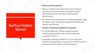 BurrhusFrederic
Skinner
 Behaviorist Foundations:
 Skinner's behaviorism rejects the study of mental
processes and consciousness, focusing instead on
observable behaviors and their environmental
determinants.
 He believed that all behaviors, including language, could
be analyzed and understood through the principles of
operant conditioning.
 Operant Conditioning Applied to Language:
 In "Verbal Behavior," Skinner applied operant
conditioning principles to the realm of language
acquisition and use.
 Language, according to Skinner, is a set of learned
behaviors shaped by the consequences (reinforcements or
punishments) that follow verbal expressions.
 