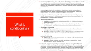 Whatis
conditioning?
 Conditioning in behaviorism refers to the process of learning associations between stimuli
and responses or between behaviors and their consequences. Classical conditioning
involves associating neutral stimuli with automatic responses, while operant conditioning
focuses on the strengthening or weakening of voluntary behaviors through reinforcements
or punishments.

Conditioning in behaviorism, introduced by pioneers such as Ivan Pavlov (classical
conditioning) and B.F. Skinner (operant conditioning), involves learning associations
between stimuli and responses or behaviors and their consequences.
 In linguistics, conditioning refers to the influence that context or surrounding elements
have on the pronunciation or realization of linguistic elements. There are a couple of key
concepts related to conditioning in linguistics:
 Phonological Conditioning:
 Definition: The way in which the pronunciation of a sound in a word is influenced by the
sounds that surround it.
 Example: In English, the pronunciation of the vowel sound in "cot" might be different from
the vowel sound in "code" due to the influence of the surrounding consonant sounds.
 Morphological Conditioning:
 Definition: The way in which the form or structure of a morpheme (the smallest unit of
meaning) is influenced by its linguistic or grammatical context.
 Example: In English, the plural form of a noun is often conditioned by morphological rules
(e.g., adding "-s" to form plurals), but irregular plurals like "children" demonstrate
exceptions.
 Syntactic Conditioning:
 Definition: The influence of sentence structure and word order on the interpretation and
meaning of linguistic elements.
 Example: In English, word order can change the meaning of a sentence (e.g., "The cat
chased the dog" vs. "The dog chased the cat").
 In linguistic analysis, understanding how linguistic elements are conditioned by their
context is crucial for describing and explaining language patterns. These conditioning
factors help linguists uncover the regularities and rules that govern the structure and use
of language. The study of conditioning in linguistics contributes to our understanding of
phonology, morphology, and syntax, allowing linguists to formulate theories and models
that capture the systematic nature of language.
 