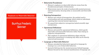 BurrhusFrederic
Skinner
 Behaviorist Foundations:
 Skinner's emphasis on observable behavior stems from the
foundational principles of behaviorism.
 Behaviorism rejects the study of unobservable mental processes
and consciousness, focusing solely on measurable and observable
actions.
 Rejecting Introspection:
 Skinner was critical of introspection, the method used in
structuralism and early psychology, which relied on individuals
reporting their internal mental experiences.
 He argued that subjective introspection lacked scientific rigor
and precision.
 Operational Definitions:
 Skinner advocated for operational definitions, which specify
observable and measurable behaviors rather than relying on
subjective interpretations.
 This emphasis on operational definitions aligns with the
behaviorist commitment to studying only what can be directly
observed and measured.
 Language as Observable Behavior:
 Skinner extended the behaviorist approach to language by
treating it as a set of observable behaviors.
 Instead of delving into the mental processes behind language,
Skinner focused on the external manifestations of language use.
Emphasis on Observable Behavior:
 