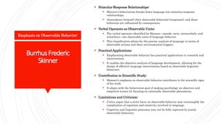 BurrhusFrederic
Skinner
 Stimulus-Response Relationships:
 Skinner's behaviorism breaks down language into stimulus-response
relationships.
 Antecedents (stimuli) elicit observable behaviors (responses), and these
behaviors are influenced by consequences.
 Verbal Operants as Observable Units:
 The verbal operants identified by Skinner—mands, tacts, intraverbals, and
autoclitics—are observable units of language behavior.
 This classification allows for the precise analysis of language in terms of
observable actions and their environmental triggers.
 Practical Applications:
 Emphasizing observable behavior has practical applications in research and
interventions.
 It enables the objective analysis of language development, allowing for the
design of effective language interventions based on observable linguistic
behaviors.
 Contribution to Scientific Study:
 Skinner's emphasis on observable behavior contributes to the scientific rigor
of his work.
 It aligns with the behaviorist goal of making psychology an objective and
empirical science by focusing on externally observable phenomena.
 Limitations and Criticism:
 Critics argue that a strict focus on observable behavior may oversimplify the
complexities of cognition and creativity involved in language.
 Cognitive and linguistic processes may not be fully captured by purely
observable behaviors.
Emphasis on Observable Behavior:
 