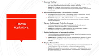 Practical
Applications:
 Language Teaching:
 Behaviorist principles have practical applications in language teaching, where the
focus is on shaping and reinforcing desired linguistic behaviors.
 Example: In a language classroom, positive reinforcement, such as praise or
rewards, can be used to encourage students to use correct grammar, pronunciation,
or vocabulary.
 Behavioral Interventions in Communication Disorders:
 Applied Behavior Analysis (ABA), a methodology rooted in behaviorism, is often
employed in interventions for communication disorders.
 Example: In therapy for a child with autism who has language deficits, ABA
techniques may involve reinforcing correct communication attempts to promote
language development.
 Operant Conditioning in Vocabulary Learning:
 Vocabulary acquisition can be approached behaviorally through operant
conditioning, where the correct use of words is reinforced.
 Example: A child learning a new language may be reinforced with praise or a
reward when correctly using new words in sentences.
 Positive Reinforcement in Language Acquisition:
 Positive reinforcement is a key behaviorist concept applied in language acquisition
to strengthen desired linguistic behaviors.
 Example: When a child says "thank you" and receives positive feedback or a smile
from a caregiver, this positive reinforcement encourages the child to use polite
language.
 Shaping Pronunciation:
 Shaping, a behaviorist technique, involves reinforcing successive approximations of
a desired behavior. This can be applied to shape correct pronunciation.
 Example: A language learner attempting to pronounce a difficult word may receive
positive reinforcement for each improvement in pronunciation, gradually shaping
the correct pronunciation.
 