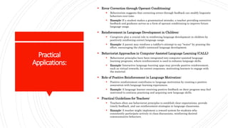 Practical
Applications:
 Error Correction through Operant Conditioning:
 Behaviorism suggests that correcting errors through feedback can modify linguistic
behaviors over time.
 Example: If a student makes a grammatical mistake, a teacher providing corrective
feedback and guidance serves as a form of operant conditioning to improve future
language usage.
 Reinforcement in Language Development in Children:
 Caregivers play a crucial role in reinforcing language development in children by
positively reinforcing correct language usage.
 Example: A parent may reinforce a toddler's attempt to say "water" by praising the
effort, encouraging the child's continued language development.
 Behaviorist Approaches in Computer-Assisted Language Learning (CALL):
 Behaviorist principles have been integrated into computer-assisted language
learning programs, where reinforcement is used to enhance language skills.
 Example: Interactive language learning apps may provide positive reinforcement,
such as virtual rewards, for correct responses, motivating learners to engage with
the material.
 Role of Positive Reinforcement in Language Motivation:
 Positive reinforcement contributes to language motivation by creating a positive
association with language learning experiences.
 Example: A language learner receiving positive feedback on their progress may feel
motivated to continue practicing and acquiring new language skills.
 Practical Guidelines for Teachers:
 Teachers often use behaviorist principles to establish clear expectations, provide
timely feedback, and use reinforcement strategies in language classrooms.
 Example: A teacher might implement a reward system for students who
consistently participate actively in class discussions, reinforcing desired
communicative behaviors.
 