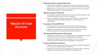 RejectionofInnate
Structures:
 Behaviorist Stance on Innate Structures:
 Behaviorism, including its application in linguistics, generally rejects the
idea of innate structures or predispositions governing language acquisition.
 Behaviorists argue against the notion that humans are born with specific
linguistic structures or a universal grammar.
 Skinner's Critique of Nativism:
 B.F. Skinner, a prominent behaviorist, was critical of nativist theories, such
as Noam Chomsky's idea of a universal grammar.
 Skinner argued that language, like any other behavior, could be entirely
explained through environmental influences, reinforcement, and
conditioning.
 Language as Learned Behavior:
 In rejecting innate structures, behaviorism asserts that language is a
learned behavior acquired through interactions with the environment.
 Children learn language by imitating and being reinforced for correct
linguistic expressions, according to behaviorist perspectives.
 Environmental Determinants of Language:
 Behaviorists emphasize the role of external factors, including environmental
stimuli and social interactions, in shaping linguistic behaviors.
 Language development, from their viewpoint, is a result of exposure to
linguistic input and reinforcement for appropriate language use.
 Contrast with Nativist Theories:
 Nativist theories propose that humans have inherent linguistic capabilities
or structures that guide language acquisition.
 Behaviorism rejects this idea, suggesting that language skills are entirely
shaped by external experiences and behavioral conditioning.
 