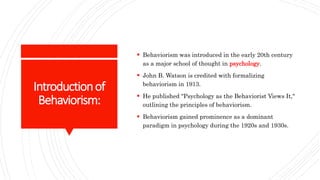 Introductionof
Behaviorism:
 Behaviorism was introduced in the early 20th century
as a major school of thought in psychology.
 John B. Watson is credited with formalizing
behaviorism in 1913.
 He published "Psychology as the Behaviorist Views It,"
outlining the principles of behaviorism.
 Behaviorism gained prominence as a dominant
paradigm in psychology during the 1920s and 1930s.
 