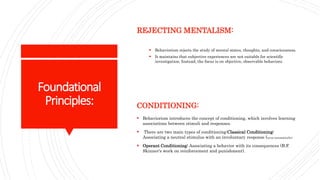 Foundational
Principles:
REJECTING MENTALISM:
 Behaviorism rejects the study of mental states, thoughts, and consciousness.
 It maintains that subjective experiences are not suitable for scientific
investigation. Instead, the focus is on objective, observable behaviors.
CONDITIONING:
 Behaviorism introduces the concept of conditioning, which involves learning
associations between stimuli and responses.
 There are two main types of conditioning:Classical Conditioning:
Associating a neutral stimulus with an involuntary response (occur automatically).
 Operant Conditioning: Associating a behavior with its consequences (B.F.
Skinner's work on reinforcement and punishment).
 