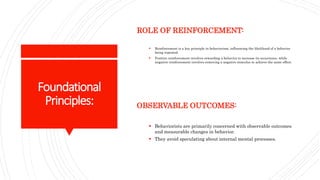 Foundational
Principles:
ROLE OF REINFORCEMENT:
 Reinforcement is a key principle in behaviorism, influencing the likelihood of a behavior
being repeated.
 Positive reinforcement involves rewarding a behavior to increase its occurrence, while
negative reinforcement involves removing a negative stimulus to achieve the same effect.
OBSERVABLE OUTCOMES:
 Behaviorists are primarily concerned with observable outcomes
and measurable changes in behavior.
 They avoid speculating about internal mental processes.
 