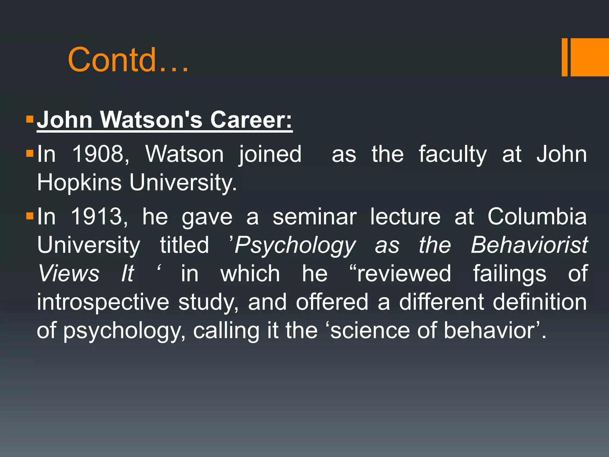 Contd…
John Watson's Career:
In 1908, Watson joined as the faculty at John
Hopkins University.
In 1913, he gave a seminar lecture at Columbia
University titled ’Psychology as the Behaviorist
Views It ‘ in which he “reviewed failings of
introspective study, and offered a different definition
of psychology, calling it the ‘science of behavior’.
 
