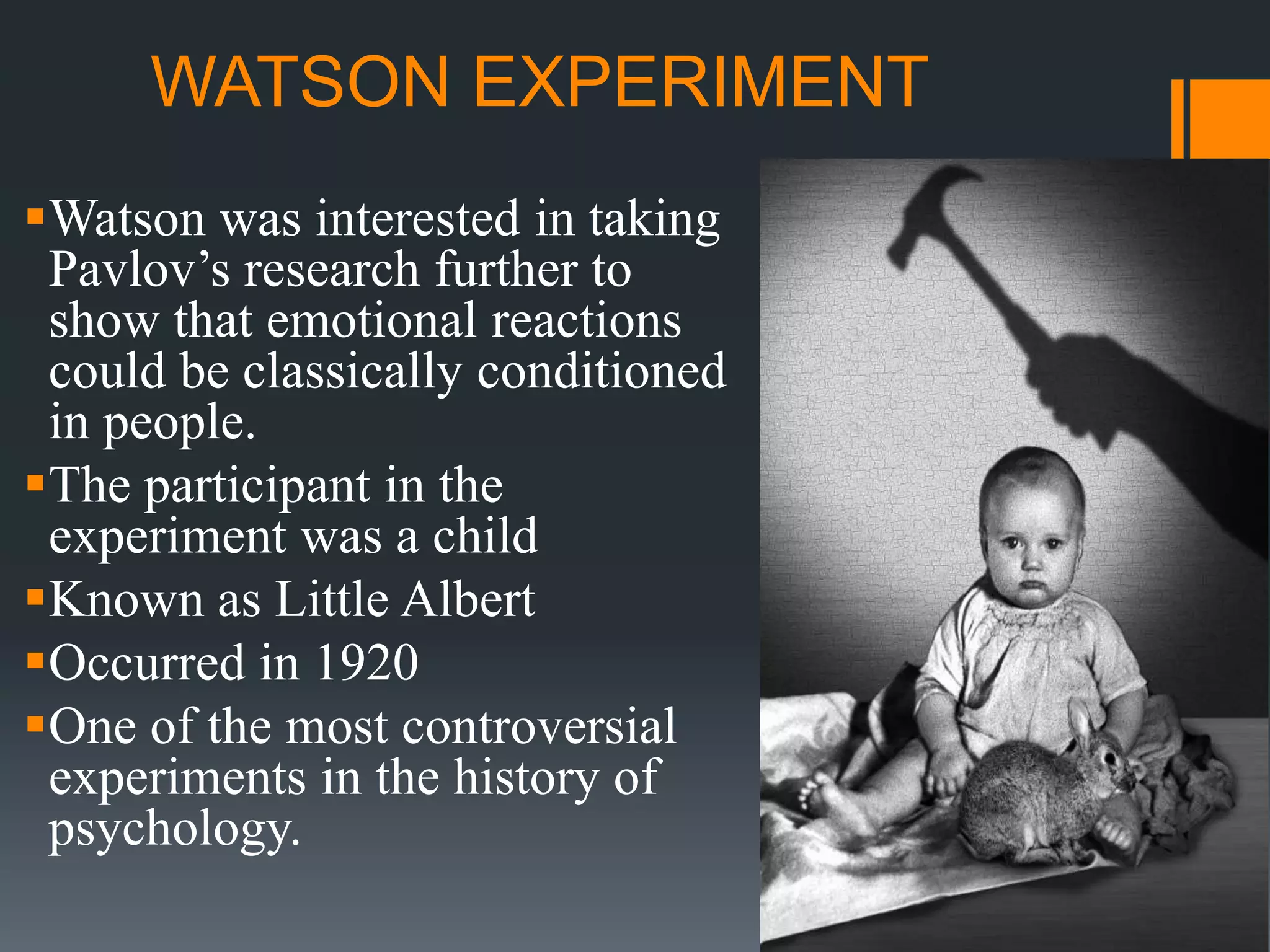 WATSON EXPERIMENT
Watson was interested in taking
Pavlov’s research further to
show that emotional reactions
could be classically conditioned
in people.
The participant in the
experiment was a child
Known as Little Albert
Occurred in 1920
One of the most controversial
experiments in the history of
psychology.
 
