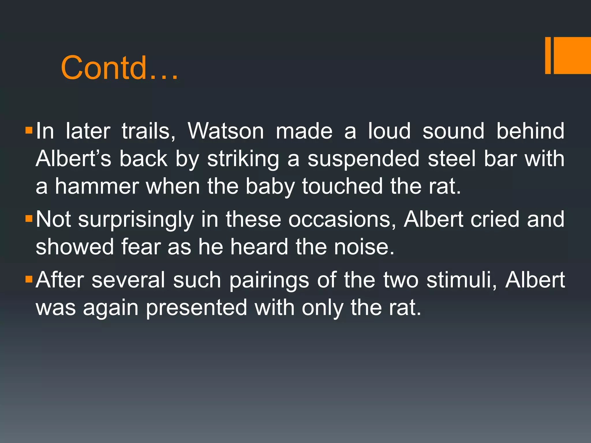 Contd…
In later trails, Watson made a loud sound behind
Albert’s back by striking a suspended steel bar with
a hammer when the baby touched the rat.
Not surprisingly in these occasions, Albert cried and
showed fear as he heard the noise.
After several such pairings of the two stimuli, Albert
was again presented with only the rat.
 