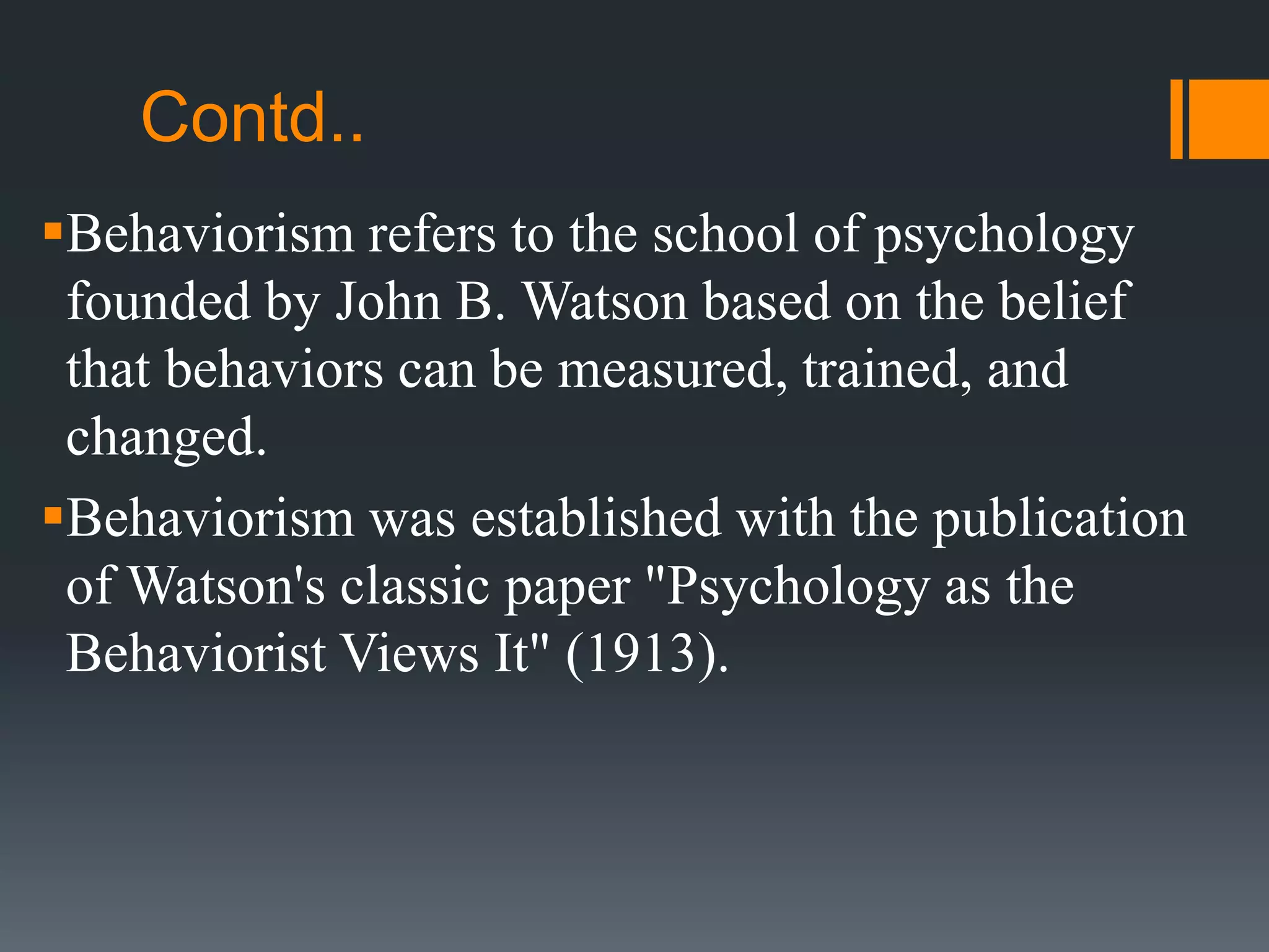 Contd..
Behaviorism refers to the school of psychology
founded by John B. Watson based on the belief
that behaviors can be measured, trained, and
changed.
Behaviorism was established with the publication
of Watson's classic paper "Psychology as the
Behaviorist Views It" (1913).
 