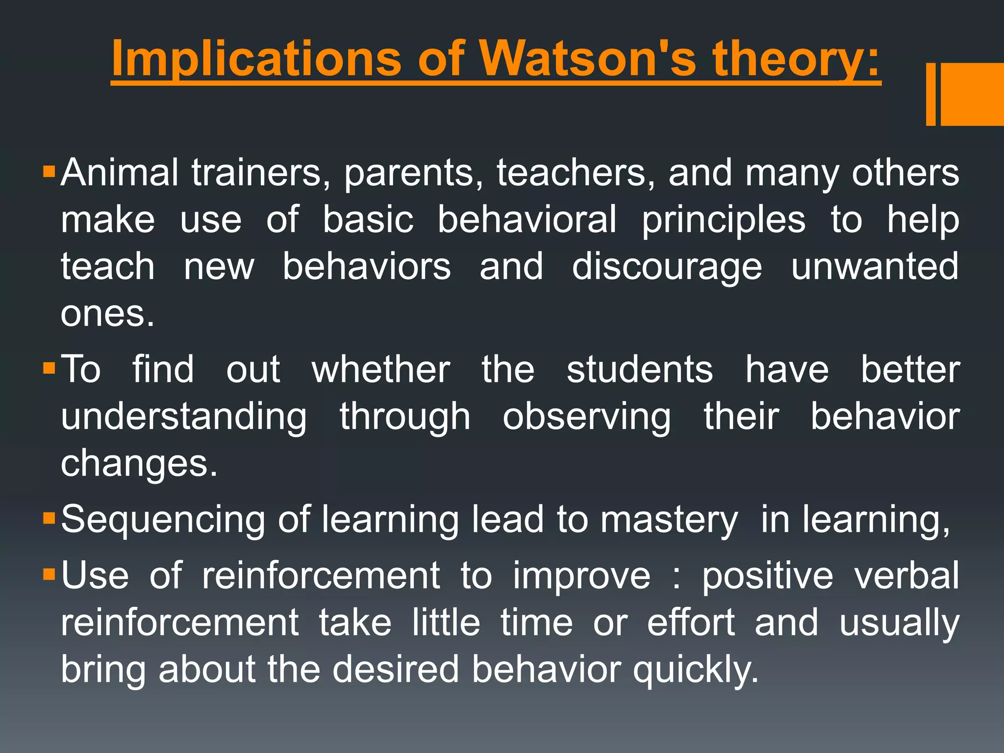 Implications of Watson's theory:
Animal trainers, parents, teachers, and many others
make use of basic behavioral principles to help
teach new behaviors and discourage unwanted
ones.
To find out whether the students have better
understanding through observing their behavior
changes.
Sequencing of learning lead to mastery in learning,
Use of reinforcement to improve : positive verbal
reinforcement take little time or effort and usually
bring about the desired behavior quickly.
 