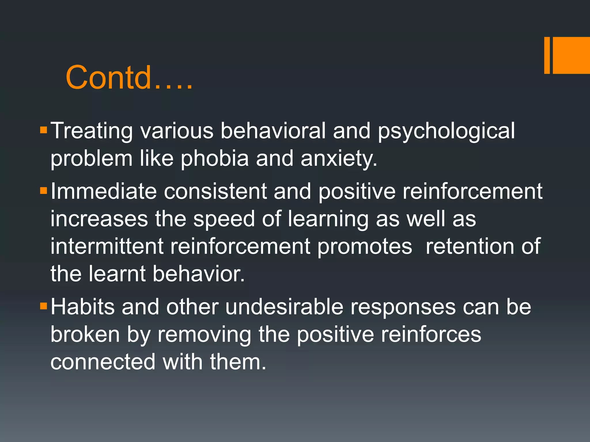 Contd….
Treating various behavioral and psychological
problem like phobia and anxiety.
Immediate consistent and positive reinforcement
increases the speed of learning as well as
intermittent reinforcement promotes retention of
the learnt behavior.
Habits and other undesirable responses can be
broken by removing the positive reinforces
connected with them.
 